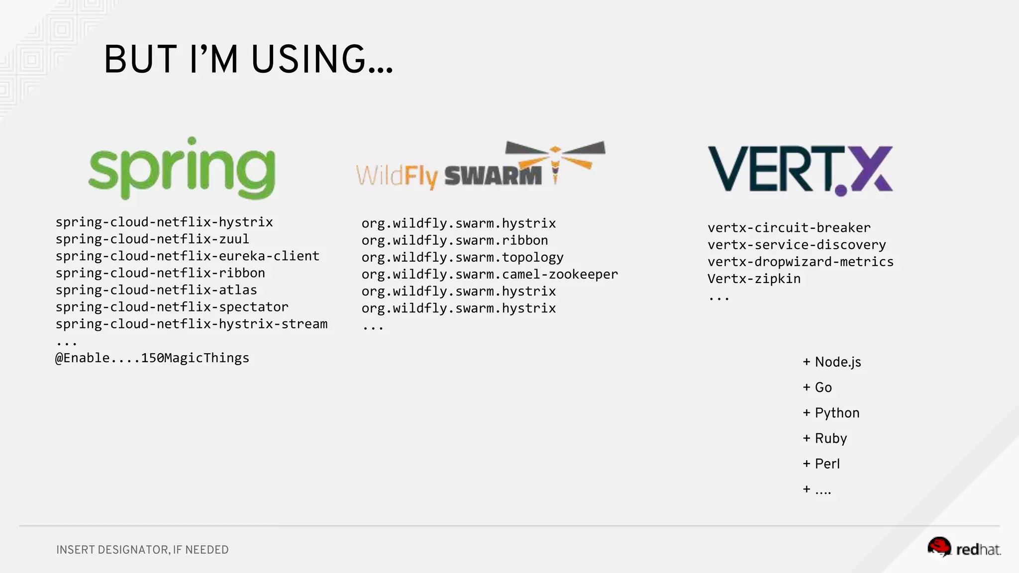 INSERT DESIGNATOR, IF NEEDED
spring-cloud-netflix-hystrix
spring-cloud-netflix-zuul
spring-cloud-netflix-eureka-client
spring-cloud-netflix-ribbon
spring-cloud-netflix-atlas
spring-cloud-netflix-spectator
spring-cloud-netflix-hystrix-stream
...
@Enable....150MagicThings
org.wildfly.swarm.hystrix
org.wildfly.swarm.ribbon
org.wildfly.swarm.topology
org.wildfly.swarm.camel-zookeeper
org.wildfly.swarm.hystrix
org.wildfly.swarm.hystrix
...
vertx-circuit-breaker
vertx-service-discovery
vertx-dropwizard-metrics
Vertx-zipkin
...
+ Node.js
+ Go
+ Python
+ Ruby
+ Perl
+ ….
BUT I’M USING...
 