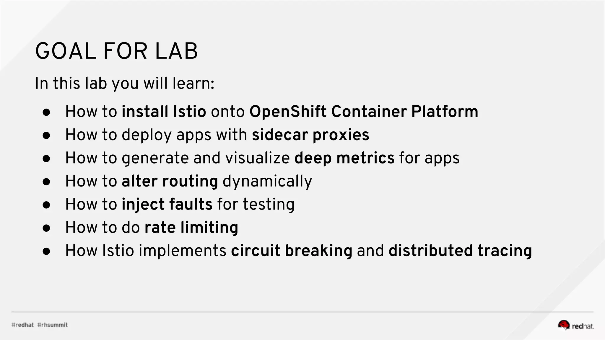 GOAL FOR LAB
In this lab you will learn:
● How to install Istio onto OpenShift Container Platform
● How to deploy apps with sidecar proxies
● How to generate and visualize deep metrics for apps
● How to alter routing dynamically
● How to inject faults for testing
● How to do rate limiting
● How Istio implements circuit breaking and distributed tracing
 