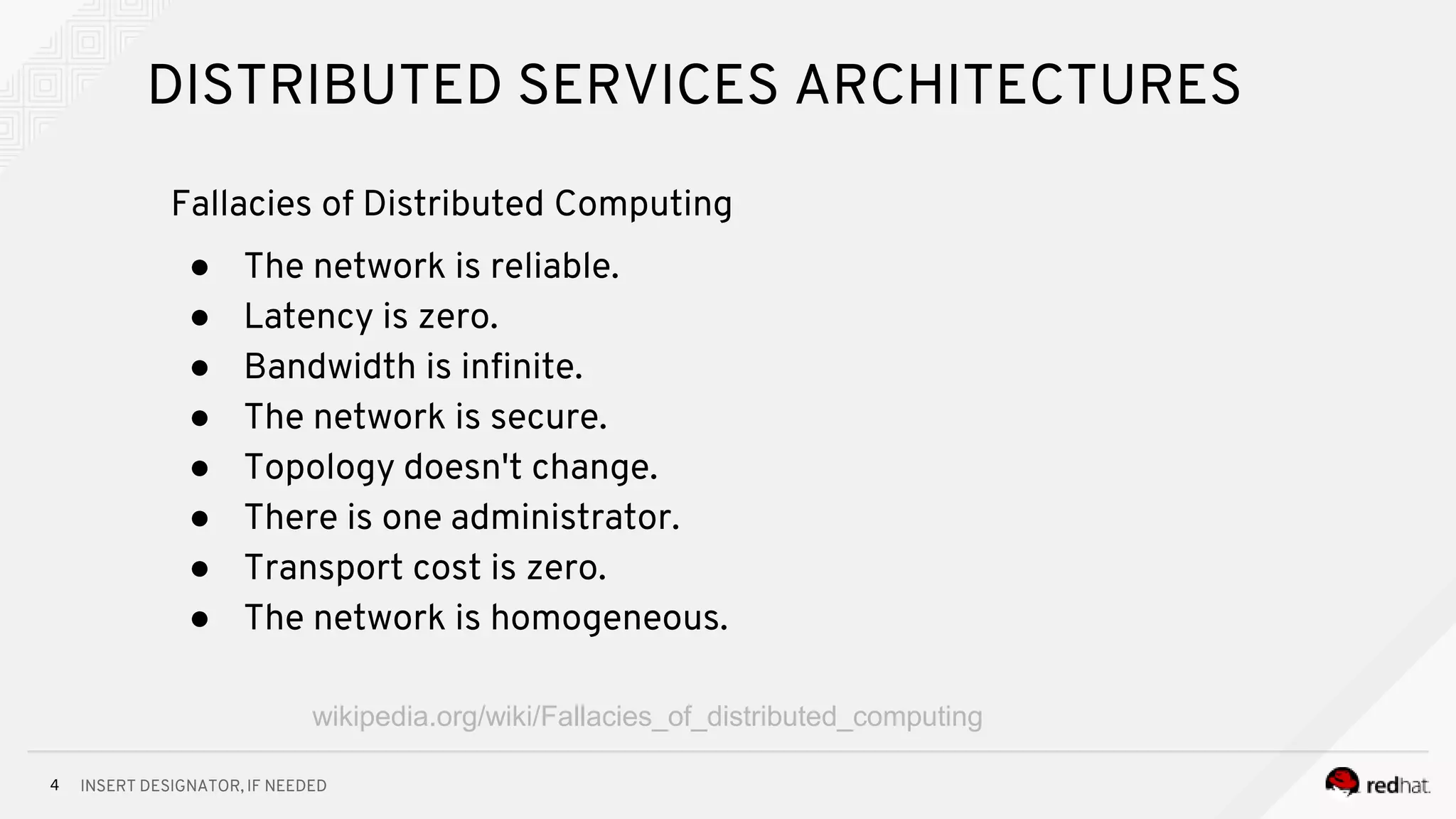 INSERT DESIGNATOR, IF NEEDED4
DISTRIBUTED SERVICES ARCHITECTURES
Fallacies of Distributed Computing
● The network is reliable.
● Latency is zero.
● Bandwidth is infinite.
● The network is secure.
● Topology doesn't change.
● There is one administrator.
● Transport cost is zero.
● The network is homogeneous.
wikipedia.org/wiki/Fallacies_of_distributed_computing
 