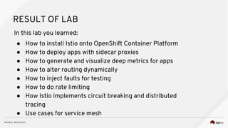 RESULT OF LAB
In this lab you learned:
● How to install Istio onto OpenShift Container Platform
● How to deploy apps with sidecar proxies
● How to generate and visualize deep metrics for apps
● How to alter routing dynamically
● How to inject faults for testing
● How to do rate limiting
● How Istio implements circuit breaking and distributed
tracing
● Use cases for service mesh
 