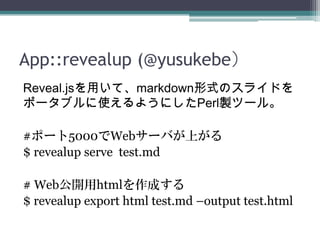 App::revealup (@yusukebe）
Reveal.jsを用いて、markdown形式のスライドを
ポータブルに使えるようにしたPerl製ツール。
#ポート5000でWebサーバが上がる
$ revealup serve test.md
# Web公開用htmlを作成する
$ revealup export html test.md –output test.html
 