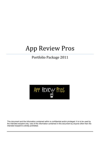 App Review Pros
                              Portfolio Package 2011




This document and the information contained within is confidential and/or privileged. It is to be used by
the intended recipient only. Use of the information contained in this document by anyone other than the
intended recipient is strictly prohibited.
 