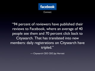 “ 94 percent of reviewers have published their reviews to Facebook, where an average of 40 people see them and 70 percent click back to Citysearch. That has translated into new members: daily registrations on Citysearch have tripled.” —  Citysearch CEO CEO Jay Herratti Connect 