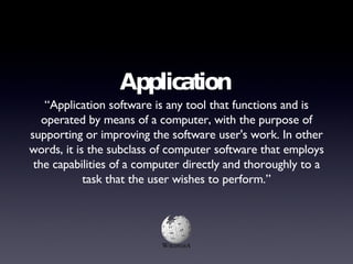 Application “ Application software is any tool that functions and is operated by means of a computer, with the purpose of supporting or improving the software user's work. In other words, it is the subclass of computer software that employs the capabilities of a computer directly and thoroughly to a task that the user wishes to perform.” 