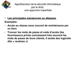 Appréhension de la sécurité informatique  par le droit:  une approche imparfaite Les principales manœuvres ou attaques  Exemples: Accès au réseau sous couvert de maintenance par un tiers  Trouver les mots de passe et code d’accès (les fournisseurs privés connaissent très souvent les mots de passe de leurs clients, il existe des logiciels dits « routines ») 