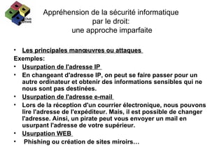 Appréhension de la sécurité informatique  par le droit:  une approche imparfaite Les principales manœuvres ou attaques  Exemples: Usurpation de l'adresse IP  En changeant d'adresse IP, on peut se faire passer pour un autre ordinateur et obtenir des informations sensibles qui ne nous sont pas destinées.  Usurpation de l'adresse e-mail  Lors de la réception d'un courrier électronique, nous pouvons lire l'adresse de l'expéditeur. Mais, il est possible de changer l'adresse. Ainsi, un pirate peut vous envoyer un mail en usurpant l'adresse de votre supérieur.  Usurpation WEB  Phishing ou création de sites miroirs… 