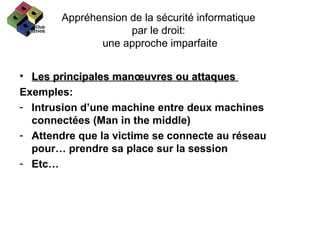 Appréhension de la sécurité informatique  par le droit:  une approche imparfaite Les principales manœuvres ou attaques  Exemples: Intrusion d’une machine entre deux machines connectées (Man in the middle) Attendre que la victime se connecte au réseau pour… prendre sa place sur la session Etc… 