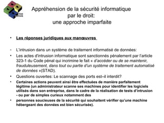 Appréhension de la sécurité informatique  par le droit:  une approche imparfaite Les réponses juridiques aux manœuvres  L’intrusion dans un système de traitement informatisé de données: Les actes d'intrusion informatique sont sanctionnés pénalement par l’article 323-1 du Code pénal qui incrimine le fait «  d’accéder ou de se maintenir, frauduleusement, dans tout ou partie d’un système de traitement automatisé de données  »(STAD). Questions ouvertes: Le scannage des ports est–il interdit? Certaines actions peuvent ainsi être effectuées de manière parfaitement légitime (un administrateur scanne ses machines pour identifier les logiciels utilisés dans son entreprise, dans le cadre de la réalisation de tests d’intrusion - ou par de simples curieux notamment des personnes soucieuses de la sécurité qui souhaitent vérifier qu’une machine hébergeant des données est bien sécurisée). 