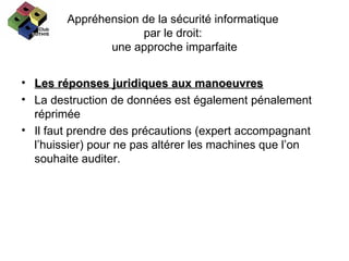 Appréhension de la sécurité informatique  par le droit:  une approche imparfaite Les réponses juridiques aux manoeuvres La destruction de données est également pénalement réprimée Il faut prendre des précautions (expert accompagnant l’huissier) pour ne pas altérer les machines que l’on souhaite auditer. 