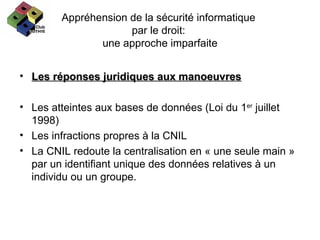 Appréhension de la sécurité informatique  par le droit:  une approche imparfaite Les réponses juridiques aux manoeuvres Les atteintes aux bases de données (Loi du 1 er  juillet 1998) Les infractions propres à la CNIL La CNIL redoute la centralisation en « une seule main » par un identifiant unique des données relatives à un individu ou un groupe. 
