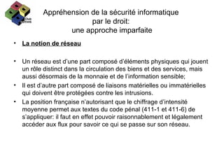 Appréhension de la sécurité informatique  par le droit:  une approche imparfaite La notion de réseau Un réseau est d’une part composé d’éléments physiques qui jouent un rôle distinct dans la circulation des biens et des services, mais aussi désormais de la monnaie et de l’information sensible; Il est d’autre part composé de liaisons matérielles ou immatérielles qui doivent être protégées contre les intrusions. La position française n’autorisant que le chiffrage d’intensité moyenne permet aux textes du code pénal (411-1 et 411-6) de s’appliquer: il faut en effet pouvoir raisonnablement et légalement accéder aux flux pour savoir ce qui se passe sur son réseau. 
