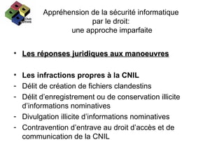 Appréhension de la sécurité informatique  par le droit:  une approche imparfaite Les réponses juridiques aux manoeuvres Les infractions propres à la CNIL Délit de création de fichiers clandestins Délit d’enregistrement ou de conservation illicite d’informations nominatives Divulgation illicite d’informations nominatives Contravention d’entrave au droit d’accès et de communication de la CNIL 