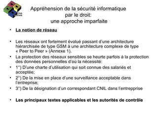 Appréhension de la sécurité informatique  par le droit:  une approche imparfaite La notion de réseau Les réseaux ont fortement évolué passant d’une architecture hiérarchisée de type GSM à une architecture complexe de type  « Peer to Peer » (Annexe 1). La protection des réseaux sensibles se heurte parfois à la protection des données personnelles d’où la nécessité: 1°) D’une charte d’utilisation qui soit connue des salariés et acceptée; 2°) De la mise en place d’une surveillance acceptable dans l’entreprise; 3°) De la désignation d’un correspondant CNIL dans l’entrepprise Les principaux textes applicables et les autorités de contrôle 