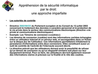 Appréhension de la sécurité informatique  par le droit:  une approche imparfaite Les autorités de contrôle Directive  2002/58/CE  du Parlement européen et du Conseil du 12 juillet 2002 concernant le traitement des données à caractère personnel et la protection de la vie privée dans le secteur des communications électroniques (directive «vie privée et communications électroniques») Exemple: Les Témoins de connexion («cookies») Les témoins de connexion  (cookies)  sont des   informations cachées échangées entre un utilisateur Internet et un serveur web, et sauvegardées dans un fichier sur le disque dur de l'utilisateur. Ces informations permettaient initialement la persistance d'informations entre deux connexions. Elles constituent aussi un outil de contrôle de l'activité de l'internaute souvent décrié. La directive prévoit que les utilisateurs doivent avoir la possibilité de refuser qu'un témoin de connexion ou qu'un dispositif similaire soit placé sur leur équipement terminal. Pour ce faire, les utilisateurs devront également recevoir des informations claires et précises sur la finalité et le rôle des  cookies . 