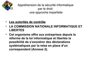 Appréhension de la sécurité informatique  par le droit:  une approche imparfaite Les autorités de contrôle LA COMMISSION NATIONALE INFORMATIQUE ET LIBERTES  Cet organisme offre aux entreprises depuis la réforme de la loi informatique et libertés la possibilité de s’exonérer des déclarations systématiques par la mise en place d’un correspondant (Annexe 2). 