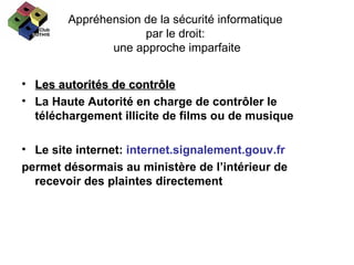 Appréhension de la sécurité informatique  par le droit:  une approche imparfaite Les autorités de contrôle La Haute Autorité en charge de contrôler le téléchargement illicite de films ou de musique Le site internet:  internet.signalement.gouv.fr  permet désormais au ministère de l’intérieur de recevoir des plaintes directement  
