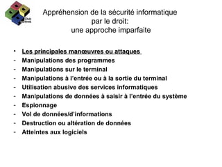 Appréhension de la sécurité informatique  par le droit:  une approche imparfaite Les principales manœuvres ou attaques  Manipulations des programmes  Manipulations sur le terminal Manipulations à l’entrée ou à la sortie du terminal Utilisation abusive des services informatiques Manipulations de données à saisir à l’entrée du système Espionnage Vol de données/d’informations Destruction ou altération de données Atteintes aux logiciels 