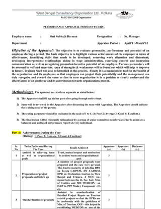 PERFORMANCE APPRAISAL FORM (OFFICERS)


Employee name            :        Shri Subhajit Barman                      Designation          :   Sr. Manager

Department               :                                                  Appraisal Period :       April’11-March’12

Objective of the Appraisal:         The objective is to evaluate personality, performance and potential of an
employee during a period. The basic objective is to highlight various achievements of the employee in terms of
effectiveness; identifying skills that needs to be developed; removing work alienation and discontent;
developing interpersonal relationship; aiding in wage administration, exercising control and improving
communication as well as recognizing promotion/incentive potential of an employee. Various parameters will
be assessed by self and superiors. Area of strengths & weaknesses will be found out which will help to improve
in future. Training Need will also be identified in this process. Finally it is a management tool for the benefit of
the organization and its employees so that employees can project their potentiality and the management can
duly recognize and reward the same so that in turn organization is in a position to clearly understand the
effectiveness of an employee and its contribution towards organizations growth.


Methodology:        The appraisal carries three segments as stated below:

    1) The Appraisee shall fill up his/her part after going through entire sheet.

    2) Same will be reviewed by the Appraiser after discussing the same with Appraisee. The Appraisee should indicate
       the training need of the person.

    3) The rating parameter should be evaluated in the scale of 1 to 4. (1: Poor 2: Average 3: Good 4: Excellent.)

    4) The final rating will be eventually rationalized by a group of senior committee members in order to generate a
       balanced and unbiased performance report of every individual.


Part A: Achievements During the Year
        (Rating: 1: Poor, 2: Average, 3: Good, 4:Excellent)


  Sr      Tasks Performed During                                                    Appraisee   Appraiser   Reviewer
                                                    Result Achieved
  No             The Year                                                              (a)         (b)        (c )
        Assisted in achieving team       Trust, mutual respect and motivation
   1    as well as organizational         to achieve team and organizational           3
        goals                                            goal
                                        A number of project proposals were
                                        prepared and the case were perused.
                                        This lead to maturity of jobs like DPR
                                        on Teesta CADWM, DV CADWM,
        Preparation of project          DPR on Destination tourism in West
   2                                                                                   3
        proposals and follow up         Bengal and Tripura. A MOU was
                                        signed between the Jt. Sec. GoI, Min.
                                        of Textiles and MD WEBCON on
                                        ISDP in PPP Mode ( Component –II)
                                        etc.
                                        Assisted in standardization of
                                        Detailed Project Repots on Tourism
                                        related projects so that the DPRs are
   3     Standardization of products                                                   3
                                        in conformity with the guidelines of
                                        Min. of Tourism, GOI – this helped in
                                        establishing WEBCON as one of the
 