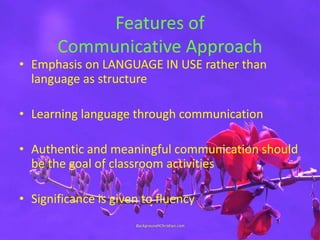 Features of
Communicative Approach
• Emphasis on LANGUAGE IN USE rather than
language as structure
• Learning language through communication
• Authentic and meaningful communication should
be the goal of classroom activities
• Significance is given to fluency
 