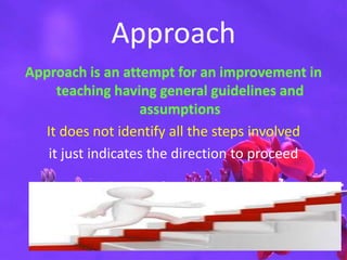 Approach
Approach is an attempt for an improvement in
teaching having general guidelines and
assumptions
It does not identify all the steps involved
it just indicates the direction to proceed
 