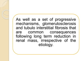 As well as a set of progressive
mechanisms, glomerulosclerosis
and tubulo interstitial fibrosis that
are common consequences
following long term reduction in
renal mass, irrespective of the
etiology.
 