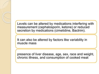 Levels can be altered by medications interfering with
measurement (cephalosporin, ketone) or reduced
secretion by medications (cimetidine, Bactrim).
It can also be altered by factors like variability in
muscle mass
presence of liver disease, age, sex, race and weight,
chronic illness, and consumption of cooked meat
 