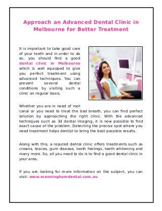 Approach an Advanced Dental Clinic in
Melbourne for Better Treatment
It is important to take good care
of your teeth and in order to do
so; you should find a good
dental clinic in Melbourne
which is well equipped to give
you perfect treatment using
advanced techniques. You can
prevent several dental
conditions by visiting such a
clinic on regular basis.
Whether you are in need of root
canal or you need to treat the bad breath, you can find perfect
solution by approaching the right clinic. With the advanced
techniques such as 3d dental imaging, it is now possible to find
exact cause of the problem. Detecting the precise spot where you
need treatment helps dentist to bring the best possible results.
Along with this, a reputed dental clinic offers treatments such as
crowns, braces, gum disease, tooth feelings, teeth whitening and
many more. So, all you need to do is to find a good dental clinic in
your area.
If you are looking for more information on the subject, you can
visit: www.manninghamdental.com.au
 
