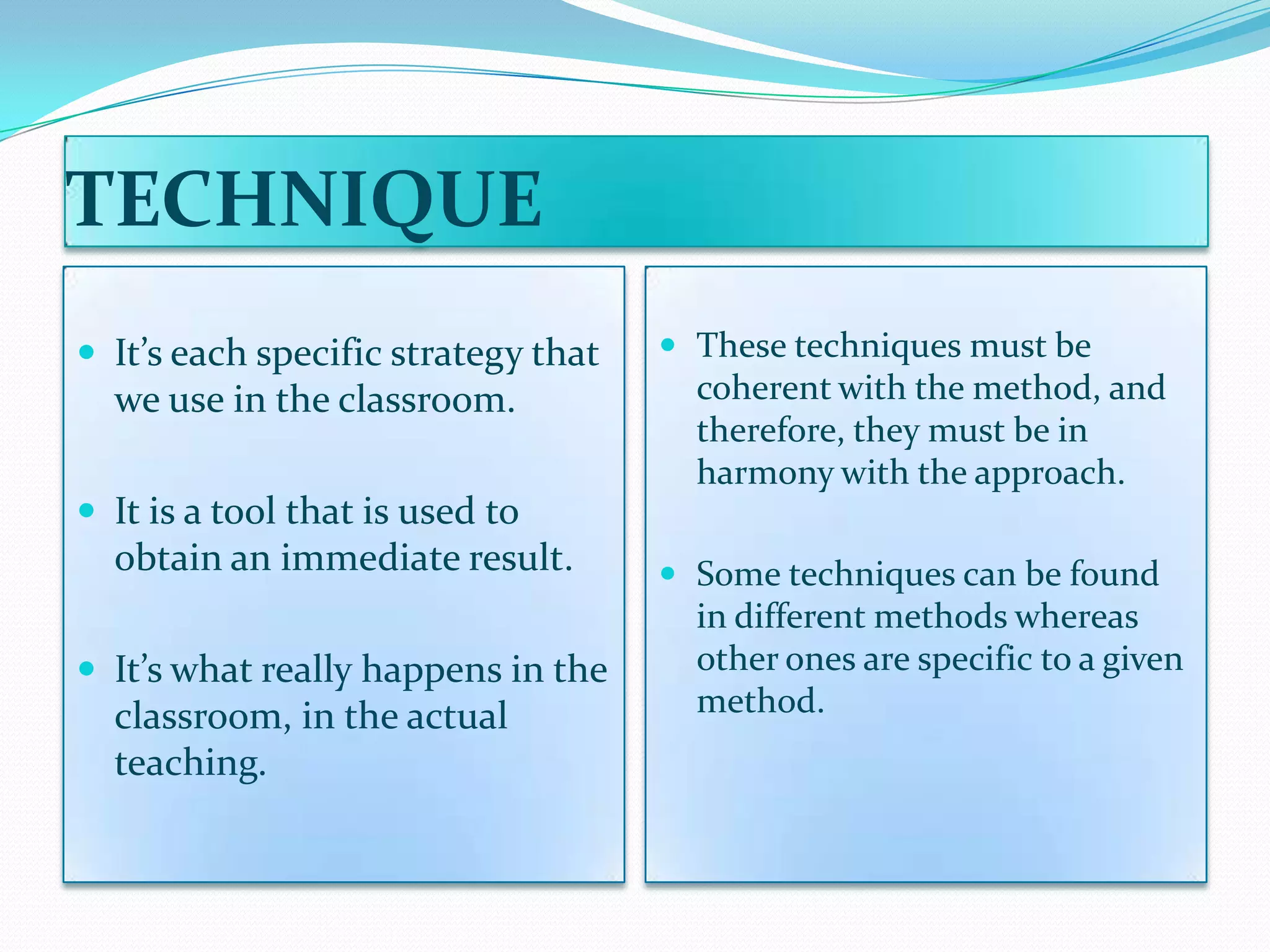 TECHNIQUE
 It’s each specific strategy that    These techniques must be
  we use in the classroom.             coherent with the method, and
                                       therefore, they must be in
                                       harmony with the approach.
 It is a tool that is used to
  obtain an immediate result.         Some techniques can be found
                                       in different methods whereas
 It’s what really happens in the      other ones are specific to a given
  classroom, in the actual             method.
  teaching.
 