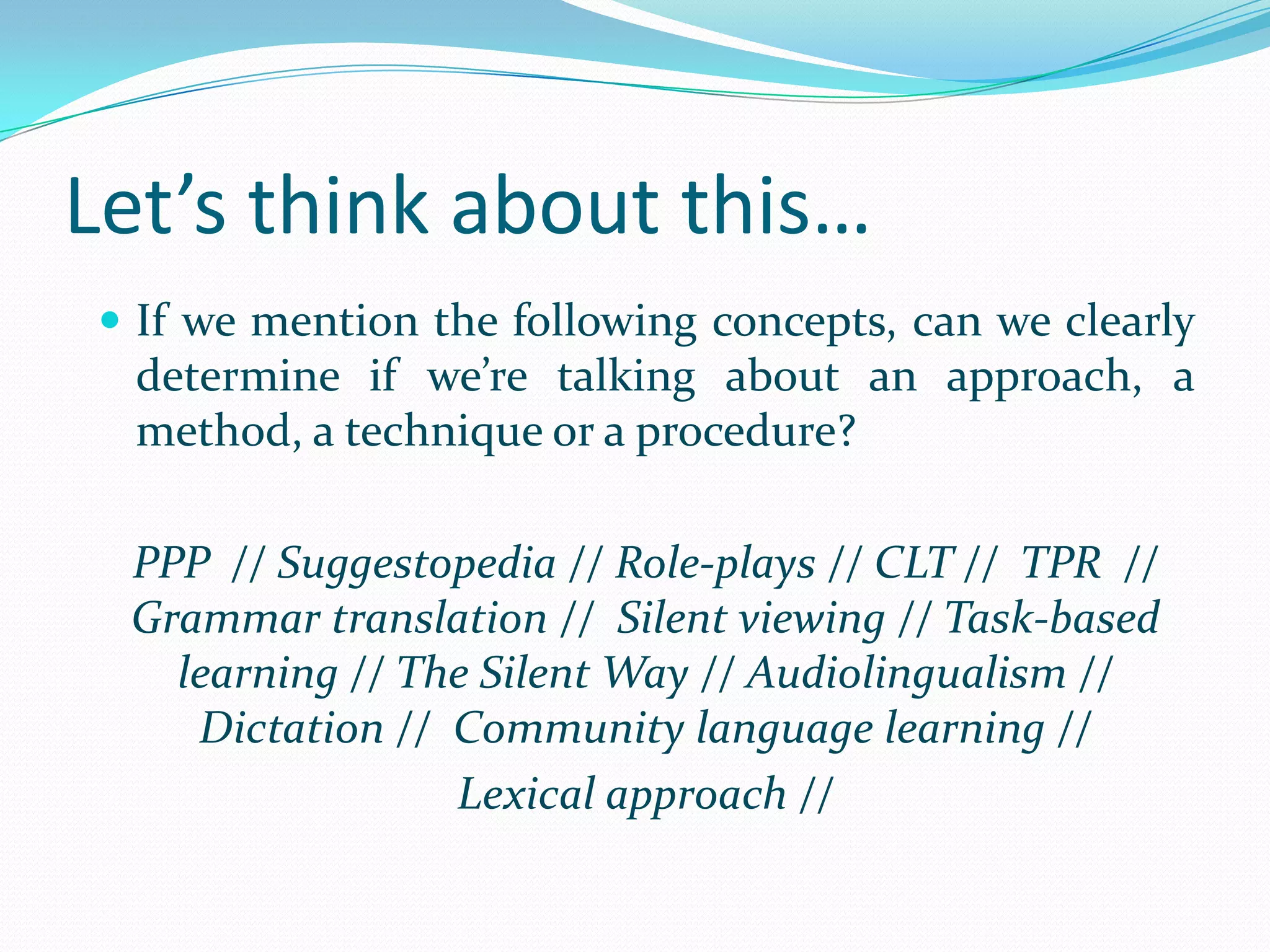 Let’s think about this…
 If we mention the following concepts, can we clearly
  determine if we’re talking about an approach, a
  method, a technique or a procedure?

 PPP // Suggestopedia // Role-plays // CLT // TPR //
 Grammar translation // Silent viewing // Task-based
   learning // The Silent Way // Audiolingualism //
    Dictation // Community language learning //
                 Lexical approach //
 