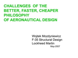 Wojtek Mozdyniewicz
F-35 Structural Design
Lockheed Martin
May-2007
CHALLENGES OF THE
BETTER, FASTER, CHEAPER
PHILOSOPHY
OF AERONAUTICAL DESIGN
 