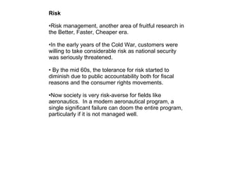 Risk Risk management, another area of fruitful research in the Better, Faster, Cheaper era. In the early years of the Cold War, customers were willing to take considerable risk as national security was seriously threatened.  By the mid 60s, the tolerance for risk started to diminish due to public accountability both for fiscal reasons and the consumer rights movements.  Now society is very risk-averse for fields like aeronautics.  In a modern aeronautical program, a single significant failure can doom the entire program, particularly if it is not managed well.  