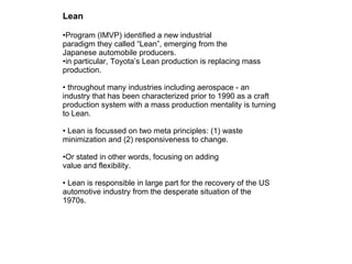 Lean Program (IMVP) identified a new industrial paradigm they called “Lean”, emerging from the Japanese automobile producers. in particular, Toyota’s Lean production is replacing mass production. throughout many industries including aerospace - an industry that has been characterized prior to 1990 as a craft production system with a mass production mentality is turning to Lean. Lean is focussed on two meta principles: (1) waste minimization and (2) responsiveness to change. Or stated in other words, focusing on adding value and flexibility. Lean is responsible in large part for the recovery of the US automotive industry from the desperate situation of the 1970s.  