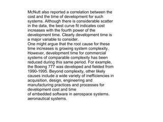 McNutt also reported a correlation between the cost and the time of development for such systems. Although there is considerable scatter in the data, the best curve fit indicates cost increases with the fourth power of the development time. Clearly development time is a major variable to consider. One might argue that the root cause for these time increases is growing system complexity. However, development time for commercial systems of comparable complexity has been reduced during this same period. For example, the Boeing 777 was developed and fielded from 1990-1995. Beyond complexity, other likely causes include a wide variety of inefficiencies in acquisition, design, engineering and manufacturing practices and processes for development cost and time of embedded software in aerospace systems. aeronautical systems. 