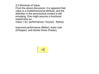 3.2 Elements of Value From the above discussion, it is apparent that value is a multidimensional attribute, and the definition in the aeronautical context is still emerging. One might assume a functional relationship as: Value = fp ( performance) / fc(cost) · ft(time) Improved performance (Better), lower cost (Cheaper), and shorter times (Faster). 