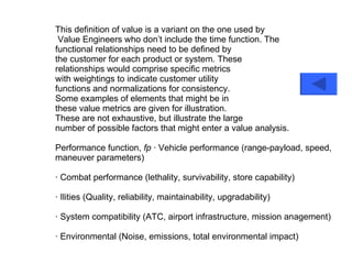 This definition of value is a variant on the one used by Value Engineers who don’t include the time function. The functional relationships need to be defined by the customer for each product or system. These relationships would comprise specific metrics with weightings to indicate customer utility functions and normalizations for consistency. Some examples of elements that might be in these value metrics are given for illustration. These are not exhaustive, but illustrate the large number of possible factors that might enter a value analysis. Performance function,  fp  · Vehicle performance (range-payload, speed, maneuver parameters) · Combat performance (lethality, survivability, store capability) · Ilities (Quality, reliability, maintainability, upgradability) · System compatibility (ATC, airport infrastructure, mission anagement) · Environmental (Noise, emissions, total environmental impact) 