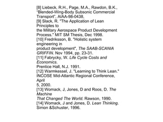 [8] Liebeck, R.H., Page, M.A., Rawdon, B.K., “Blended-Wing-Body Subsonic Commercial Transport”, AIAA-98-0438, [9] Slack, R. "The Application of Lean Principles to the Military Aerospace Product Development Process." MIT SM Thesis, Dec 1998. [10] Fredriksson, B. "Holistic system engineering in product development",  The SAAB-SCANIA GRIFFIN . Nov 1994, pp. 23-31. [11] Fabrycky, W.  Life Cycle Costs and Economics . Prentice Hall, N.J. 1991. [12] Warmkessel, J. "Learning to Think Lean." INCOSE Mid-Atlantic Regional Conference, April 5, 2000. [13] Womack, J, Jones, D and Roos, D.  The Machine That Changed The World . Rawson, 1990. [14] Womack, J and Jones, D.  Lean Thinking . Simon &Schuster, 1996. 