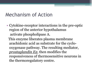 Mechanism of Action
• Cytokine-receptor interactions in the pre-optic
region of the anterior hypothalamus
activate phospholipase A.
This enzyme liberates plasma membrane
arachidonic acid as substrate for the cyclo-
oxygenase pathway. The resulting mediator,
prostaglandin E2, then modifies the
responsiveness of thermosensitive neurons in
the thermoregulatory centre.
 