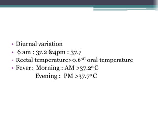 • Diurnal variation
• 6 am : 37.2 &4pm : 37.7
• Rectal temperature>0.6oC oral temperature
• Fever: Morning : AM >37.2o C
Evening : PM >37.7o C
 