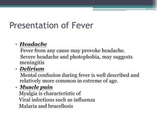 Presentation of Fever
• Headache
Fever from any cause may provoke headache.
Severe headache and photophobia, may suggests
meningitis
• Delirium
Mental confusion during fever is well described and
relatively more common in extreme of age.
• Muscle pain
Myalgia is characteristic of
Viral infections such as influenza
Malaria and brucellosis
 