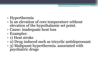 • Hyperthermia
• Is an elevation of core temperature without
elevation of the hypothalamic set point.
• Cause: inadequate heat loss
• Examples:
• 1) Heat stroke
• 2) Drug induced such as tricyclic antidepressant
• 3) Malignant hyperthermia. associated with
psychiatric drugs
 