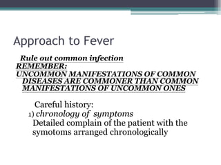 Approach to Fever
Rule out common infection
REMEMBER:
UNCOMMON MANIFESTATIONS OF COMMON
DISEASES ARE COMMONER THAN COMMON
MANIFESTATIONS OF UNCOMMON ONES
Careful history:
1) chronology of symptoms
Detailed complain of the patient with the
symotoms arranged chronologically
 