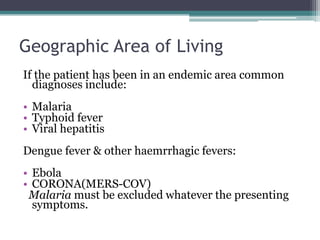 Geographic Area of Living
If the patient has been in an endemic area common
diagnoses include:
• Malaria
• Typhoid fever
• Viral hepatitis
Dengue fever & other haemrrhagic fevers:
• Ebola
• CORONA(MERS-COV)
Malaria must be excluded whatever the presenting
symptoms.
 