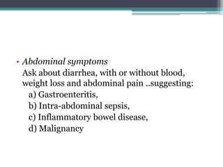 • Abdominal symptoms
Ask about diarrhea, with or without blood,
weight loss and abdominal pain ..suggesting:
a) Gastroenteritis,
b) Intra-abdominal sepsis,
c) Inflammatory bowel disease,
d) Malignancy
 