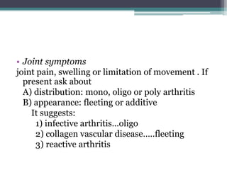 • Joint symptoms
joint pain, swelling or limitation of movement . If
present ask about
A) distribution: mono, oligo or poly arthritis
B) appearance: fleeting or additive
It suggests:
1) infective arthritis…oligo
2) collagen vascular disease…..fleeting
3) reactive arthritis
 