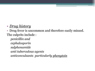 • Drug history
• Drug fever is uncommon and therefore easily missed.
The culprits include :
penicillin and
cephalosporin
sulphonamide
anti tuberculous agents
anticonvulsants particularly phenytoin
 