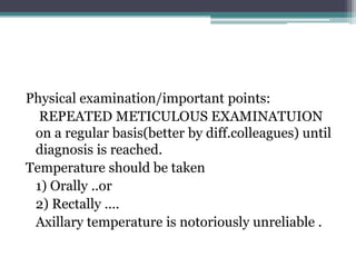 Physical examination/important points:
REPEATED METICULOUS EXAMINATUION
on a regular basis(better by diff.colleagues) until
diagnosis is reached.
Temperature should be taken
1) Orally ..or
2) Rectally ….
Axillary temperature is notoriously unreliable .
 