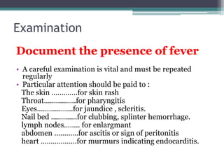 Examination
Document the presence of fever
• A careful examination is vital and must be repeated
regularly
• Particular attention should be paid to :
The skin ………….for skin rash
Throat…………….for pharyngitis
Eyes………………for jaundice , scleritis.
Nail bed ………….for clubbing, splinter hemorrhage.
lymph nodes…….. for enlargmant
abdomen …………for ascitis or sign of peritonitis
heart ……………...for murmurs indicating endocarditis.
 