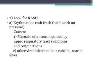 • 2) Look for RASH
• a) Erythmatous rash (rash that blanch on
pressure)
Causes:
1) Meseals: often accompanied by
upper respiratory tract symptoms
and conjunctivitis
2) other viral infection like : rubella , scarlet
fever
 