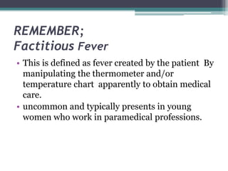 REMEMBER;
Factitious Fever
• This is defined as fever created by the patient By
manipulating the thermometer and/or
temperature chart apparently to obtain medical
care.
• uncommon and typically presents in young
women who work in paramedical professions.
 