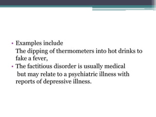 • Examples include
The dipping of thermometers into hot drinks to
fake a fever,
• The factitious disorder is usually medical
but may relate to a psychiatric illness with
reports of depressive illness.
 